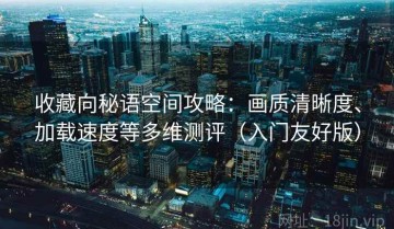 收藏向秘语空间攻略：画质清晰度、加载速度等多维测评（入门友好版）