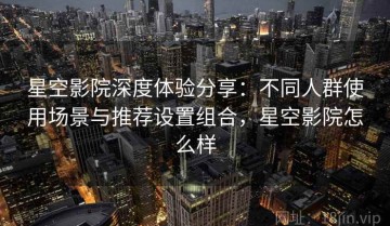 星空影院深度体验分享：不同人群使用场景与推荐设置组合，星空影院怎么样
