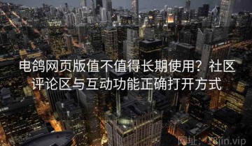 电鸽网页版值不值得长期使用？社区评论区与互动功能正确打开方式