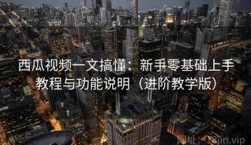 西瓜视频一文搞懂：新手零基础上手教程与功能说明（进阶教学版）