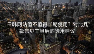 日韩网站值不值得长期使用？对比几款常见工具后的选用建议