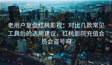 老用户复盘红桃影视：对比几款常见工具后的选用建议，红桃影院充值会员会盗号吗