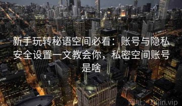 新手玩转秘语空间必看：账号与隐私安全设置一文教会你，私密空间账号是啥