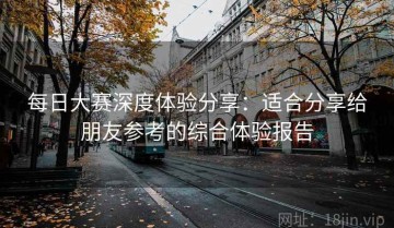 每日大赛深度体验分享：适合分享给朋友参考的综合体验报告