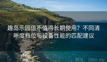 趣岛乐园值不值得长期使用？不同清晰度档位与设备性能的匹配建议