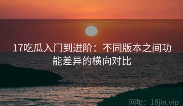 17吃瓜入门到进阶：不同版本之间功能差异的横向对比
