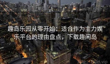 趣岛乐园从零开始：适合作为主力娱乐平台的理由盘点，下载趣闲岛