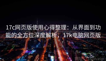 17c网页版使用心得整理：从界面到功能的全方位深度解析，17k电脑网页版