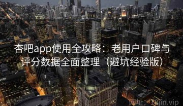 杏吧app使用全攻略：老用户口碑与评分数据全面整理（避坑经验版）