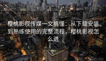 樱桃影视传媒一文搞懂：从下载安装到熟练使用的完整流程，樱桃影视怎么进