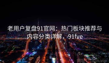 老用户复盘91官网：热门板块推荐与内容分类详解，91fve