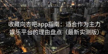 收藏向杏吧app指南：适合作为主力娱乐平台的理由盘点（最新实测版）