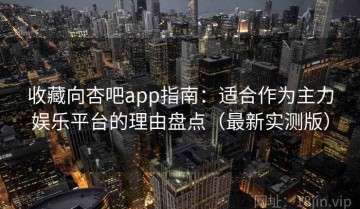 收藏向杏吧app指南：适合作为主力娱乐平台的理由盘点（最新实测版）