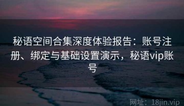 秘语空间合集深度体验报告：账号注册、绑定与基础设置演示，秘语vip账号