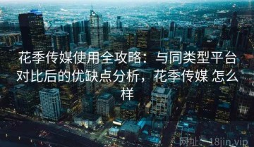花季传媒使用全攻略：与同类型平台对比后的优缺点分析，花季传媒 怎么样