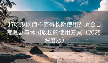 17吃瓜网值不值得长期使用？适合日常追更与休闲放松的使用方案（2025 深度版）