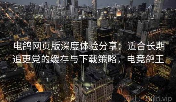 电鸽网页版深度体验分享：适合长期追更党的缓存与下载策略，电竞鸽王