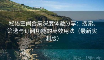 秘语空间合集深度体验分享：搜索、筛选与订阅功能的高效用法（最新实测版）