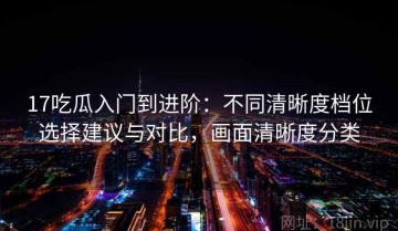 17吃瓜入门到进阶：不同清晰度档位选择建议与对比，画面清晰度分类