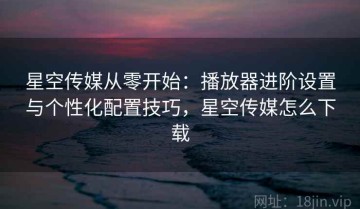 星空传媒从零开始：播放器进阶设置与个性化配置技巧，星空传媒怎么下载