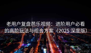 老用户复盘芭乐视频：进阶用户必看的高阶玩法与组合方案（2025 深度版）