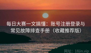 每日大赛一文搞懂：账号注册登录与常见故障排查手册（收藏推荐版）