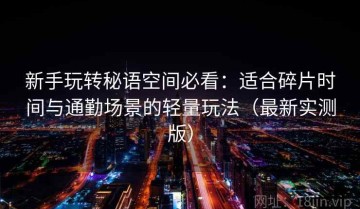 新手玩转秘语空间必看：适合碎片时间与通勤场景的轻量玩法（最新实测版）