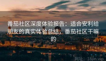 番茄社区深度体验报告：适合安利给朋友的真实体验总结，番茄社区干嘛的