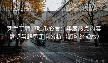 新手玩转17吃瓜必看：年度热点内容盘点与趋势走向分析（避坑经验版）