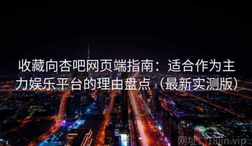 收藏向杏吧网页端指南：适合作为主力娱乐平台的理由盘点（最新实测版）