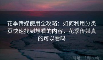 花季传媒使用全攻略：如何利用分类页快速找到想看的内容，花季传媒真的可以看吗
