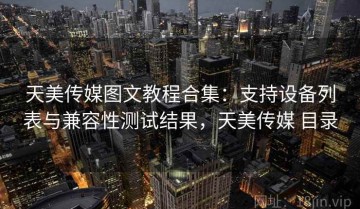 天美传媒图文教程合集：支持设备列表与兼容性测试结果，天美传媒 目录