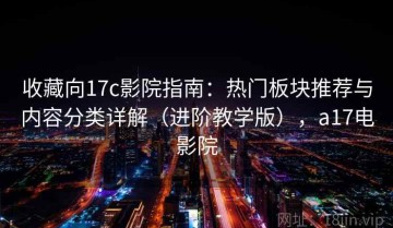 收藏向17c影院指南：热门板块推荐与内容分类详解（进阶教学版），a17电影院
