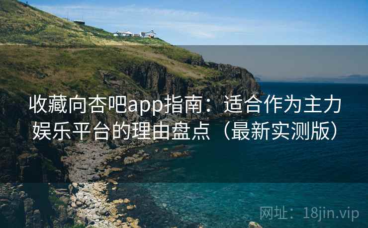 收藏向杏吧app指南：适合作为主力娱乐平台的理由盘点（最新实测版）