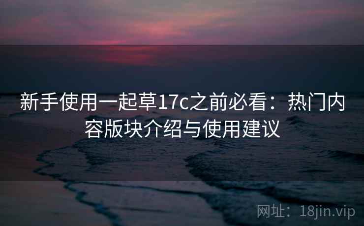 新手使用一起草17c之前必看：热门内容版块介绍与使用建议