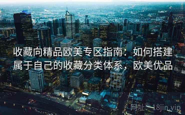 收藏向精品欧美专区指南：如何搭建属于自己的收藏分类体系，欧美优品
