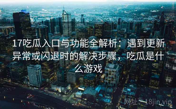 17吃瓜入口与功能全解析：遇到更新异常或闪退时的解决步骤，吃瓜是什么游戏