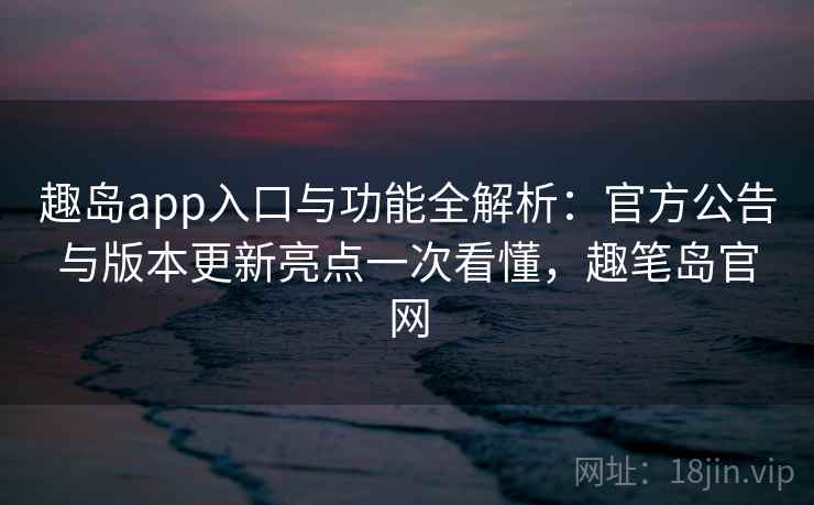 趣岛app入口与功能全解析：官方公告与版本更新亮点一次看懂，趣笔岛官网
