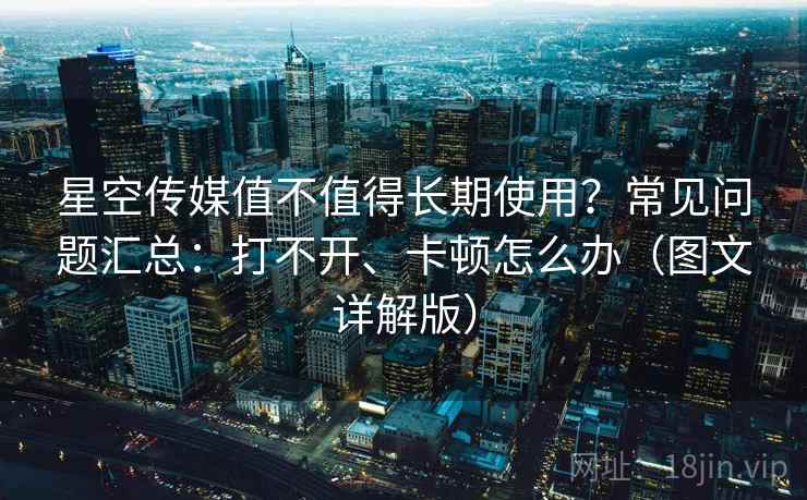 星空传媒值不值得长期使用？常见问题汇总：打不开、卡顿怎么办（图文详解版）