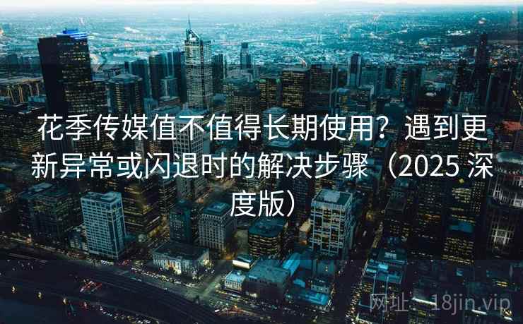 花季传媒值不值得长期使用？遇到更新异常或闪退时的解决步骤（2025 深度版）