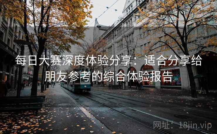 每日大赛深度体验分享:适合分享给朋友参考的综合体验报告 每日大赛深度体验分享:适合分享给朋友参考的综合体验报告