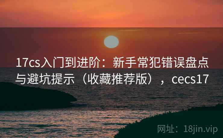 17cs入门到进阶:新手常犯错误盘点与避坑提示(收藏推荐版),cecs17 17cs入门到进阶:新手常犯错误盘点与避坑提示(收藏推荐版),cecs17