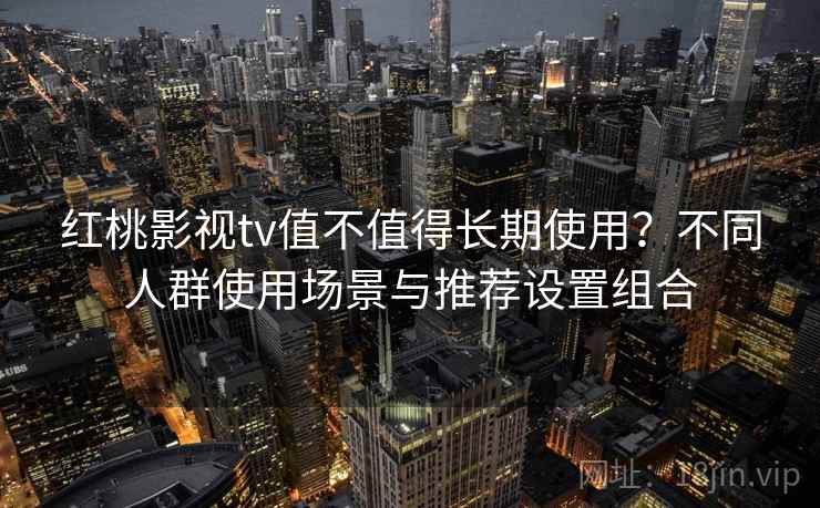 红桃影视tv值不值得长期使用？不同人群使用场景与推荐设置组合