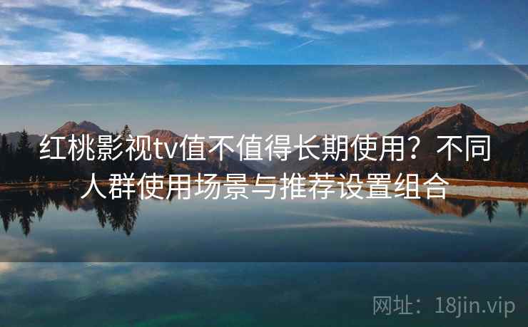 红桃影视tv值不值得长期使用？不同人群使用场景与推荐设置组合