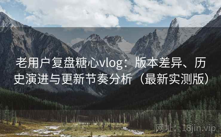 老用户复盘糖心vlog:版本差异、历史演进与更新节奏分析(最新实测版) 老用户复盘糖心vlog:版本差异、历史演进与更新节奏分析(最新实测版)