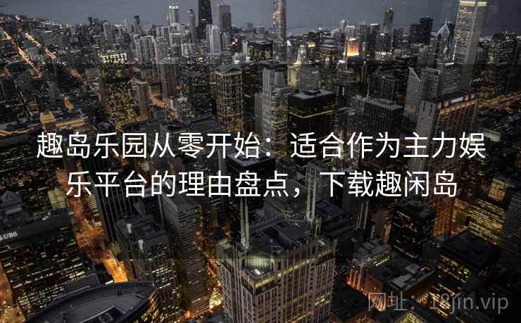 趣岛乐园从零开始：适合作为主力娱乐平台的理由盘点，下载趣闲岛