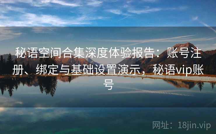秘语空间合集深度体验报告:账号注册、绑定与基础设置演示,秘语vip账号 秘语空间合集深度体验报告:账号注册、绑定与基础设置演示,秘语vip账号
