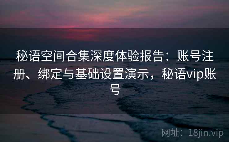 秘语空间合集深度体验报告:账号注册、绑定与基础设置演示,秘语vip账号 秘语空间合集深度体验报告:账号注册、绑定与基础设置演示,秘语vip账号