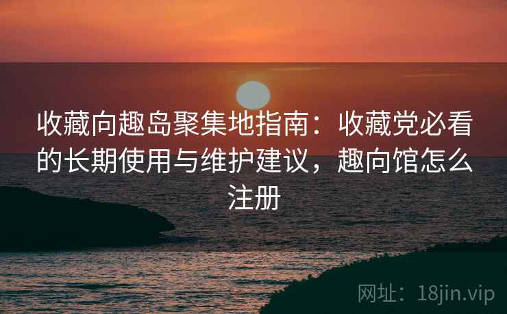 收藏向趣岛聚集地指南：收藏党必看的长期使用与维护建议，趣向馆怎么注册