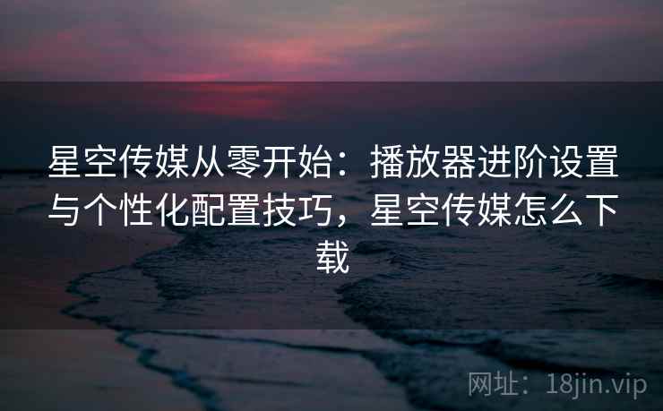 星空传媒从零开始：播放器进阶设置与个性化配置技巧，星空传媒怎么下载